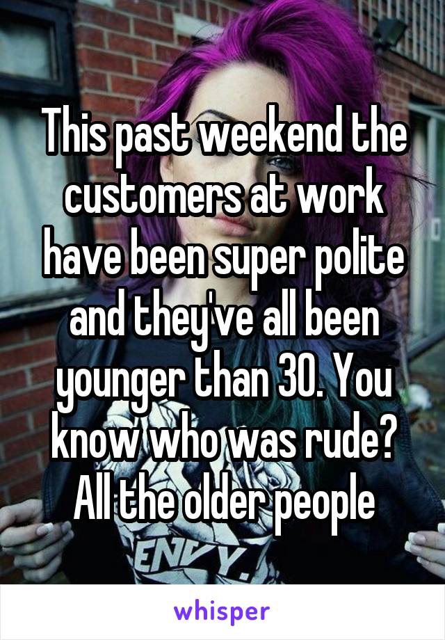 This past weekend the customers at work have been super polite and they've all been younger than 30. You know who was rude? All the older people