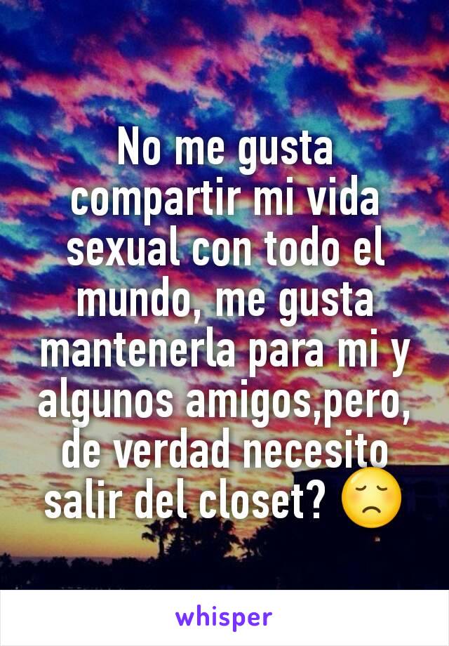 No me gusta compartir mi vida sexual con todo el mundo, me gusta mantenerla para mi y algunos amigos,pero, de verdad necesito salir del closet? 😞