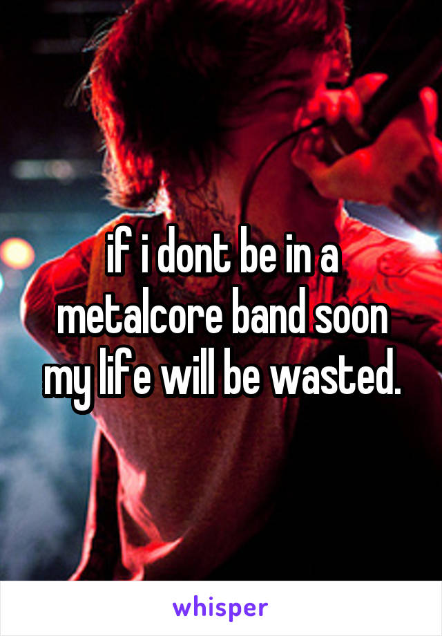 if i dont be in a metalcore band soon my life will be wasted.