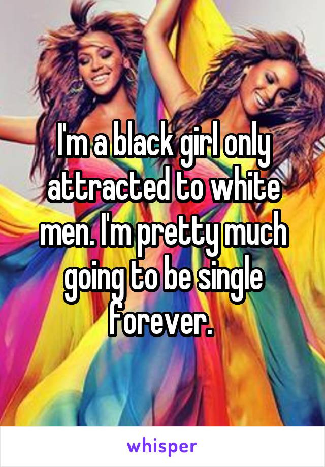 I'm a black girl only attracted to white men. I'm pretty much going to be single forever. 