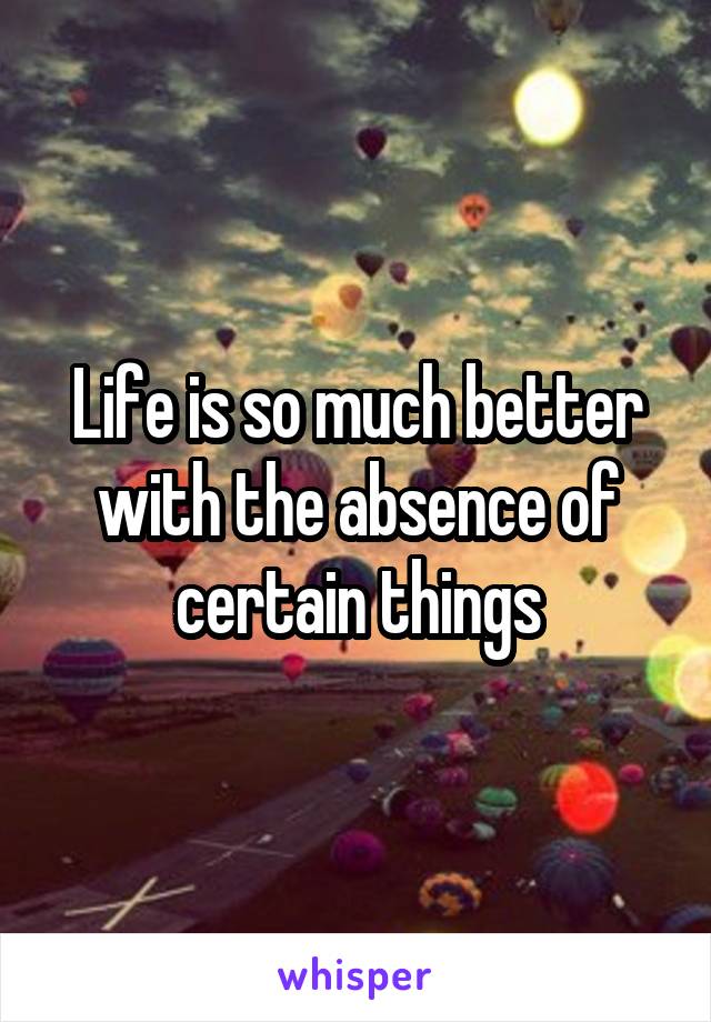 Life is so much better with the absence of certain things