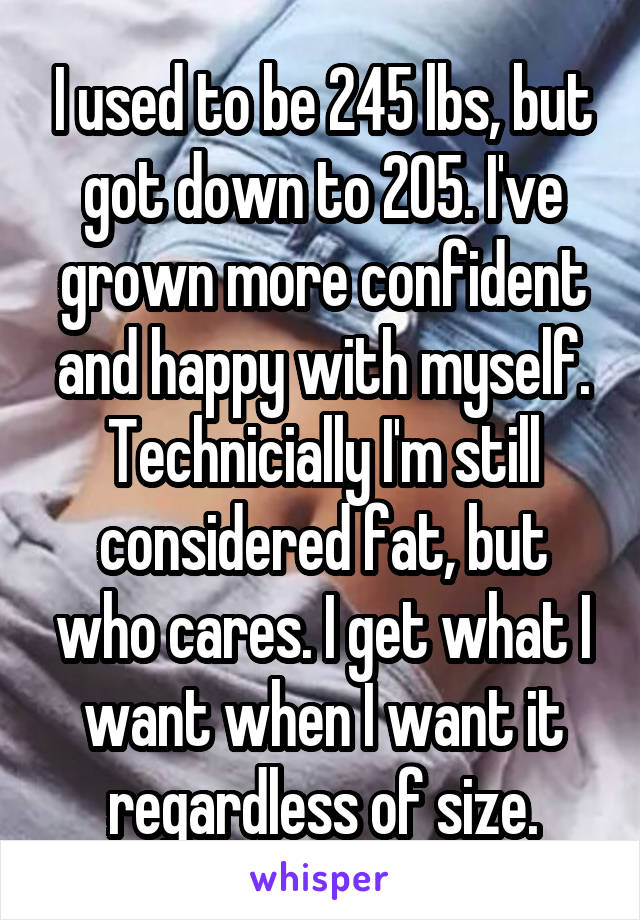 I used to be 245 lbs, but got down to 205. I've grown more confident and happy with myself. Technicially I'm still considered fat, but who cares. I get what I want when I want it regardless of size.