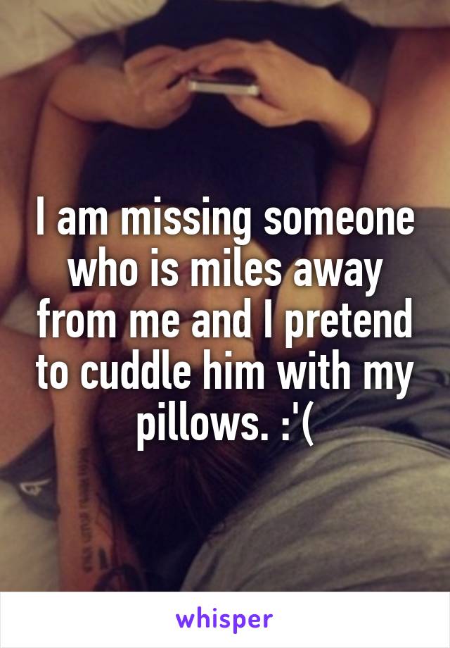 I am missing someone who is miles away from me and I pretend to cuddle him with my pillows. :'(