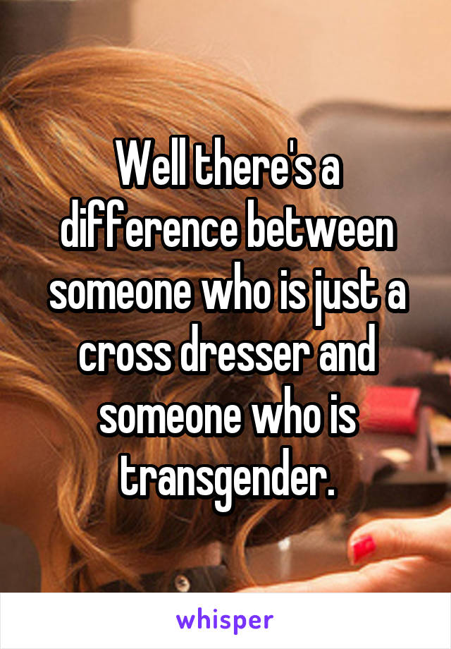 Well there's a difference between someone who is just a cross dresser and someone who is transgender.