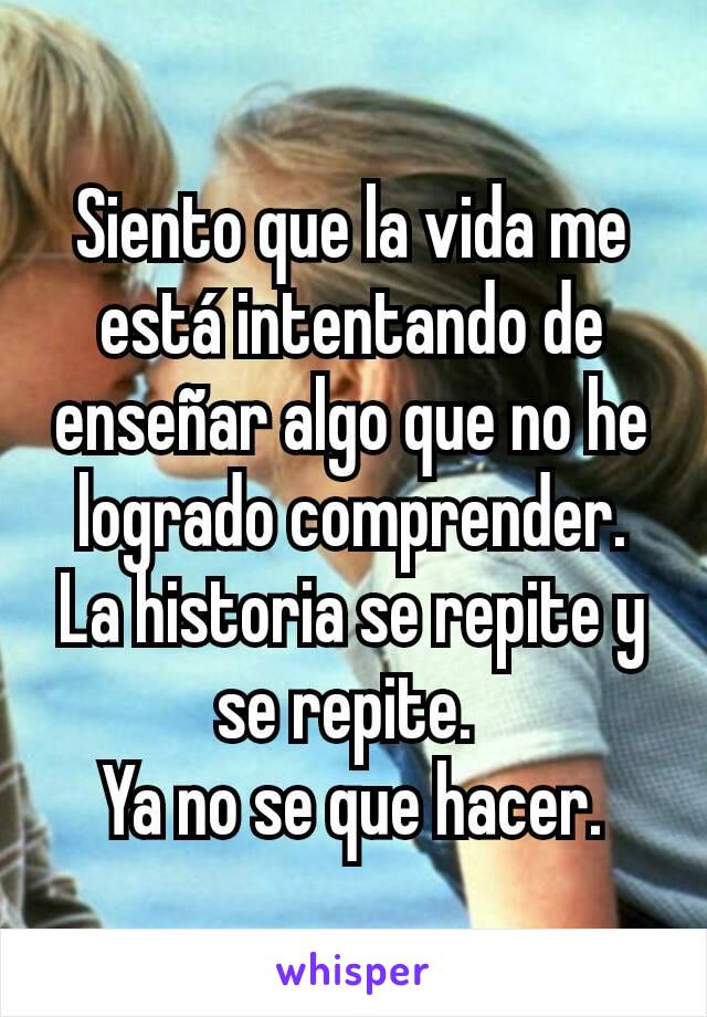 Siento que la vida me está intentando de enseñar algo que no he logrado comprender.
La historia se repite y se repite. 
Ya no se que hacer.