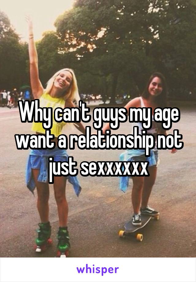 Why can't guys my age want a relationship not just sexxxxxx