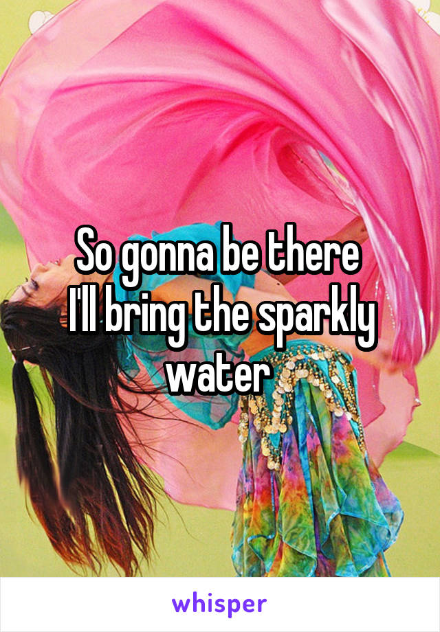 So gonna be there 
I'll bring the sparkly water 