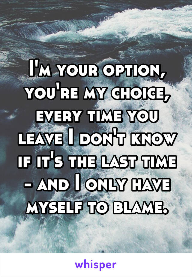 I'm your option, you're my choice, every time you leave I don't know if it's the last time - and I only have myself to blame.