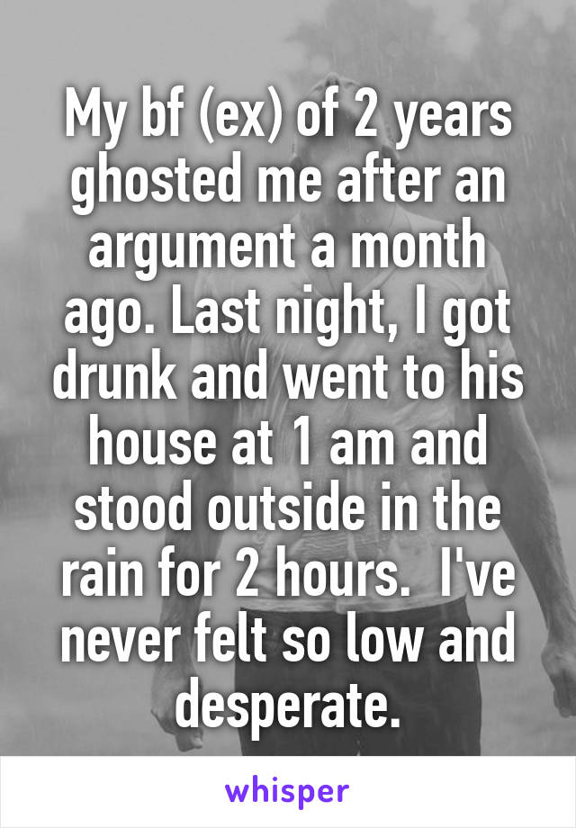 My bf (ex) of 2 years ghosted me after an argument a month ago. Last night, I got drunk and went to his house at 1 am and stood outside in the rain for 2 hours.  I've never felt so low and desperate.