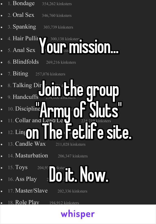 Your mission...

Join the group
"Army of Sluts"
on The Fetlife site.

Do it. Now.