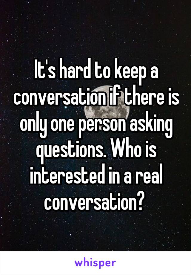 It's hard to keep a conversation if there is only one person asking questions. Who is interested in a real conversation? 