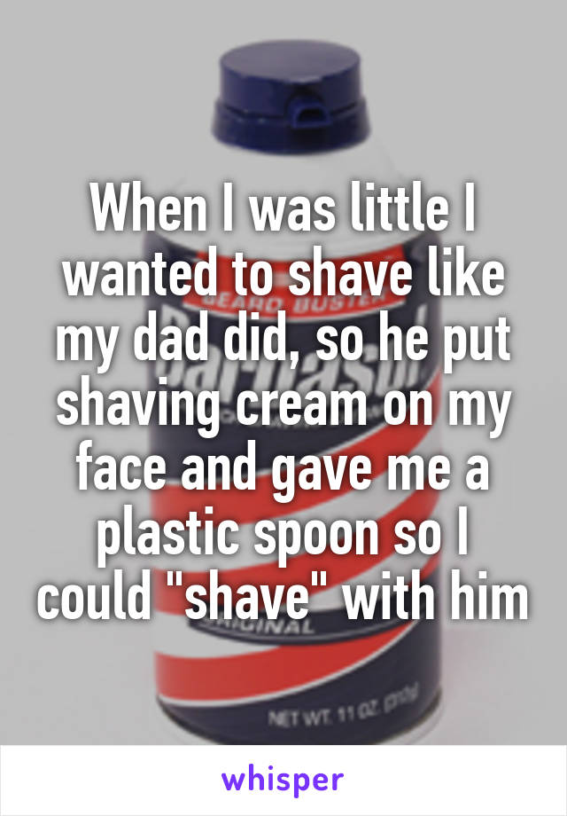 When I was little I wanted to shave like my dad did, so he put shaving cream on my face and gave me a plastic spoon so I could "shave" with him