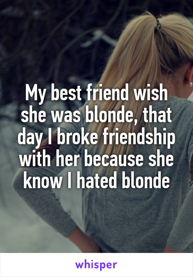 My best friend wish she was blonde, that day I broke friendship with her because she know I hated blonde