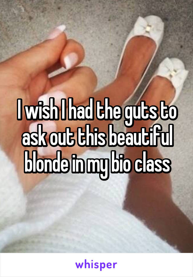 I wish I had the guts to ask out this beautiful blonde in my bio class