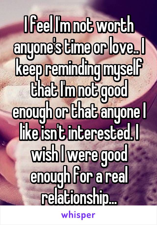 I feel I'm not worth anyone's time or love.. I keep reminding myself that I'm not good enough or that anyone I like isn't interested. I wish I were good enough for a real relationship...