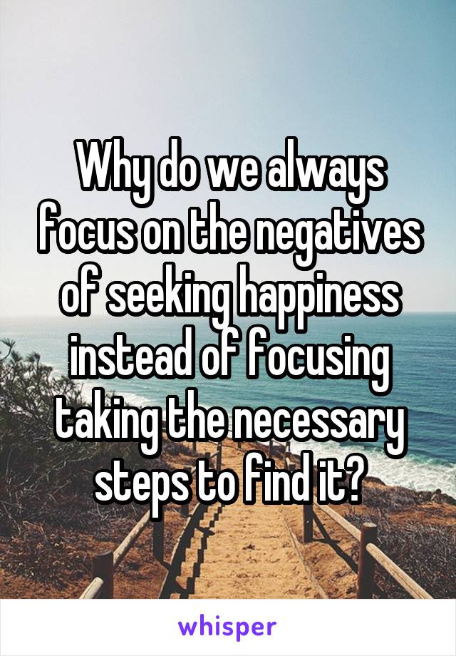 Why do we always focus on the negatives of seeking happiness instead of focusing taking the necessary steps to find it?