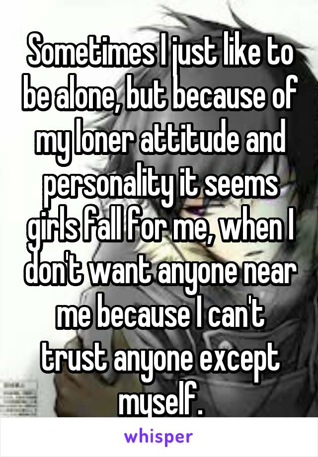 Sometimes I just like to be alone, but because of my loner attitude and personality it seems girls fall for me, when I don't want anyone near me because I can't trust anyone except myself.