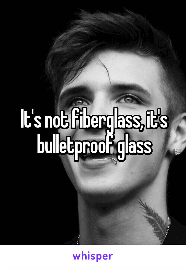 It's not fiberglass, it's bulletproof glass