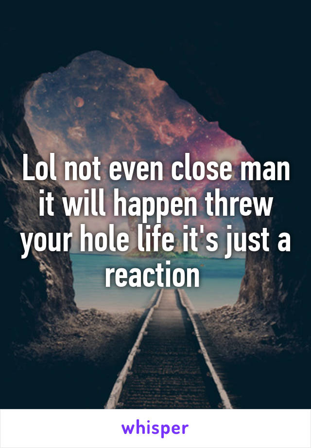 Lol not even close man it will happen threw your hole life it's just a reaction 