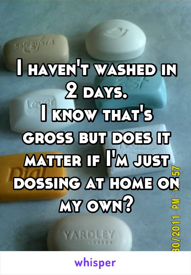 I haven't washed in 2 days.
I know that's gross but does it matter if I'm just dossing at home on my own?