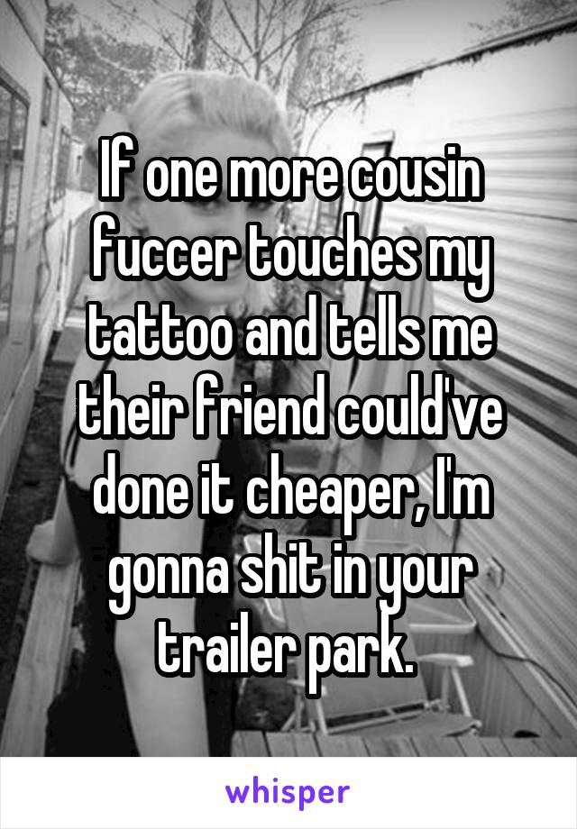 If one more cousin fuccer touches my tattoo and tells me their friend could've done it cheaper, I'm gonna shit in your trailer park. 