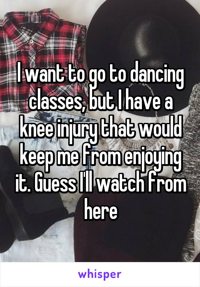 I want to go to dancing classes, but I have a knee injury that would keep me from enjoying it. Guess I'll watch from here