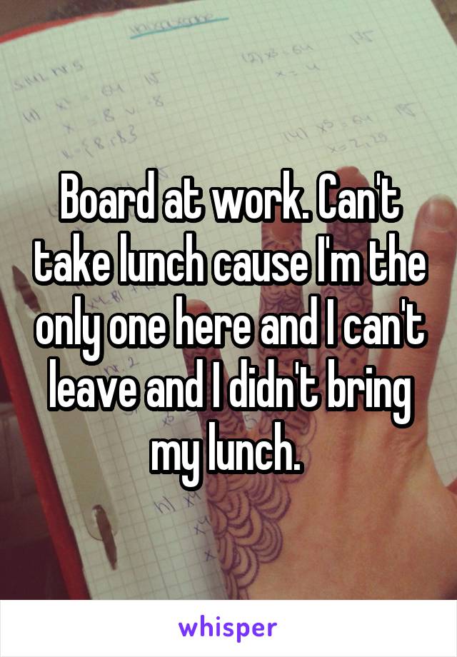 Board at work. Can't take lunch cause I'm the only one here and I can't leave and I didn't bring my lunch. 