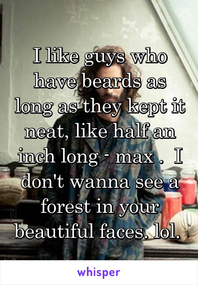 I like guys who have beards as long as they kept it neat, like half an inch long - max .  I don't wanna see a forest in your beautiful faces. lol. 