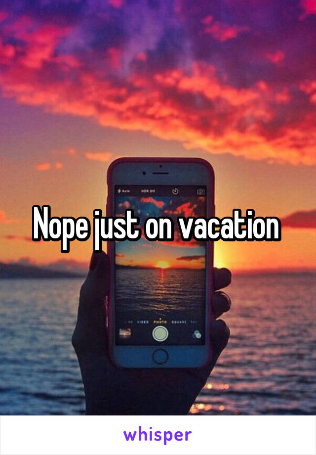 Nope just on vacation 