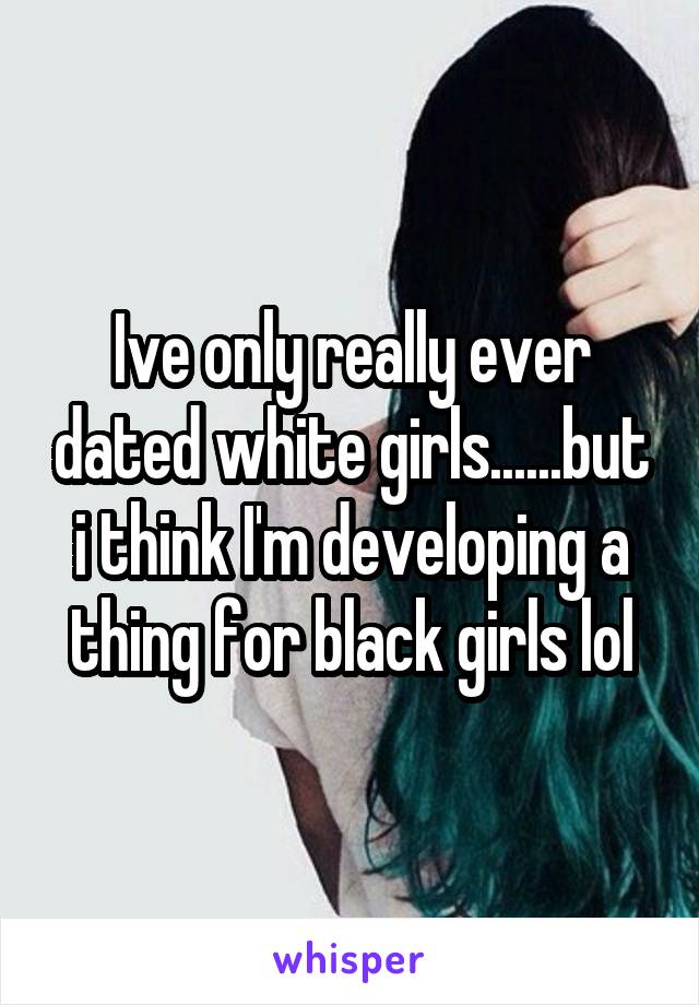 Ive only really ever dated white girls......but i think I'm developing a thing for black girls lol