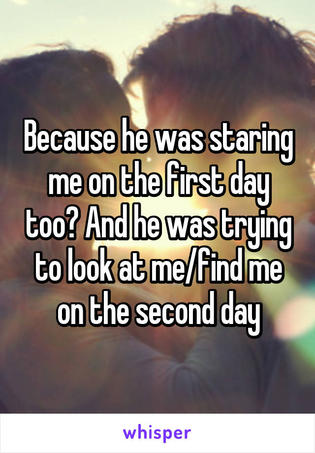 Because he was staring me on the first day too? And he was trying to look at me/find me on the second day