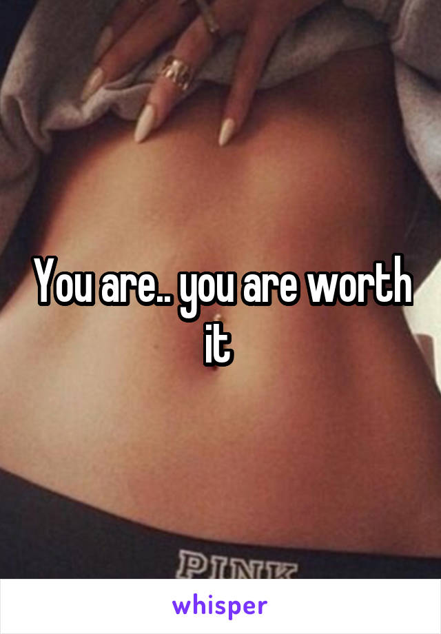 You are.. you are worth it 