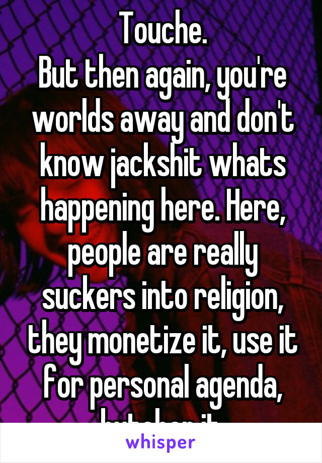 Touche.
But then again, you're worlds away and don't know jackshit whats happening here. Here, people are really suckers into religion, they monetize it, use it for personal agenda, butcher it.