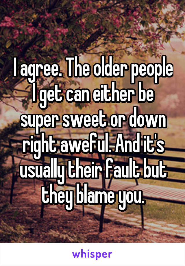 I agree. The older people I get can either be super sweet or down right aweful. And it's usually their fault but they blame you.