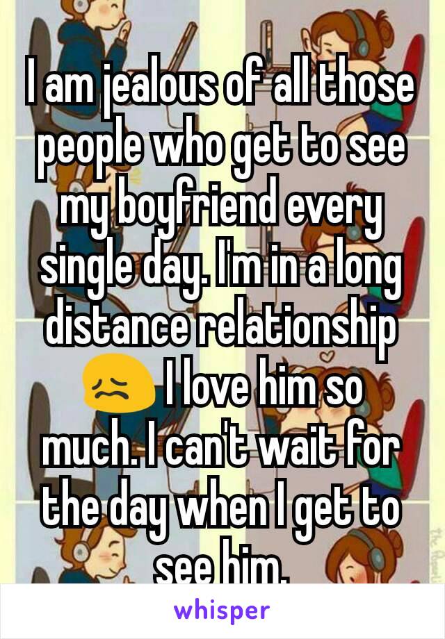 I am jealous of all those people who get to see my boyfriend every single day. I'm in a long distance relationship 😖 I love him so much. I can't wait for the day when I get to see him.