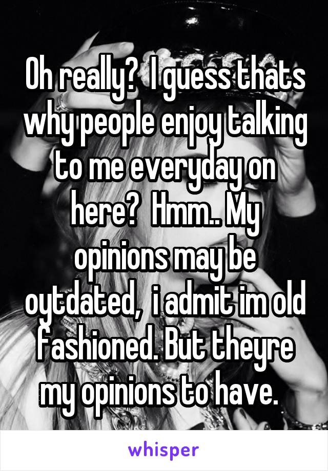 Oh really?  I guess thats why people enjoy talking to me everyday on here?  Hmm.. My opinions may be oytdated,  i admit im old fashioned. But theyre my opinions to have.  