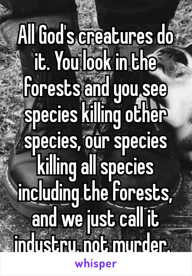 All God's creatures do it. You look in the forests and you see species killing other species, our species killing all species including the forests, and we just call it industry, not murder. 