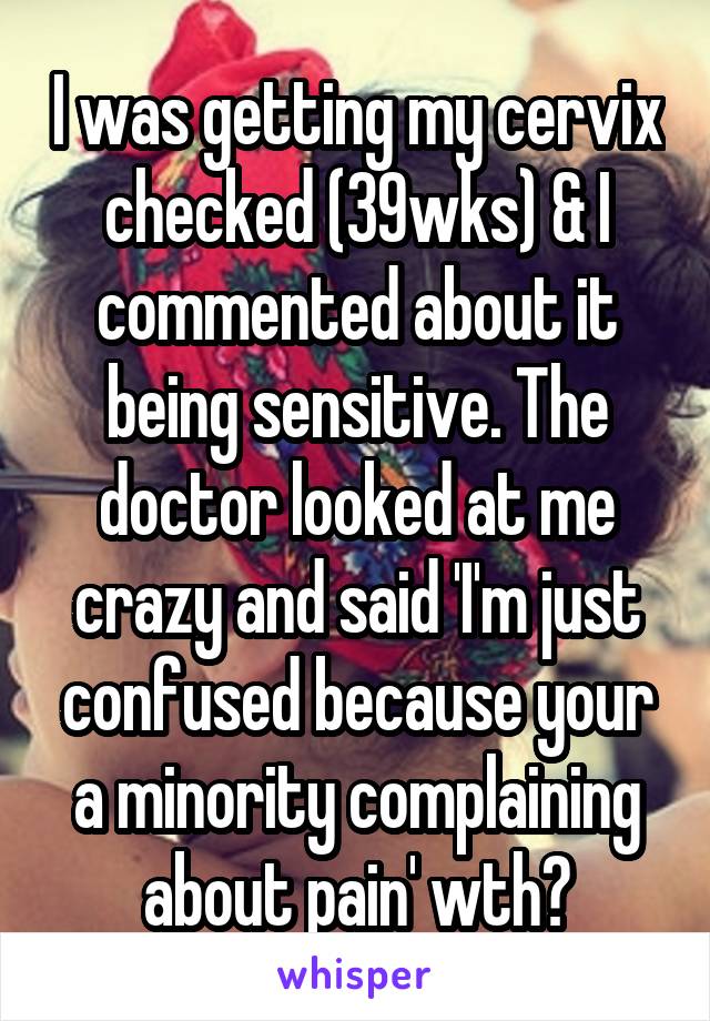 I was getting my cervix checked (39wks) & I commented about it being sensitive. The doctor looked at me crazy and said 'I'm just confused because your a minority complaining about pain' wth?