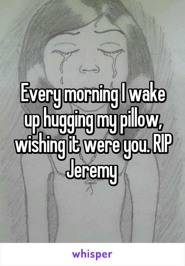 Every morning I wake up hugging my pillow, wishing it were you. RIP Jeremy 