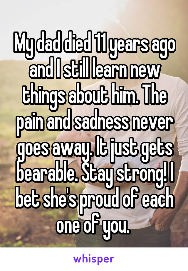 My dad died 11 years ago and I still learn new things about him. The pain and sadness never goes away. It just gets bearable. Stay strong! I bet she's proud of each one of you. 