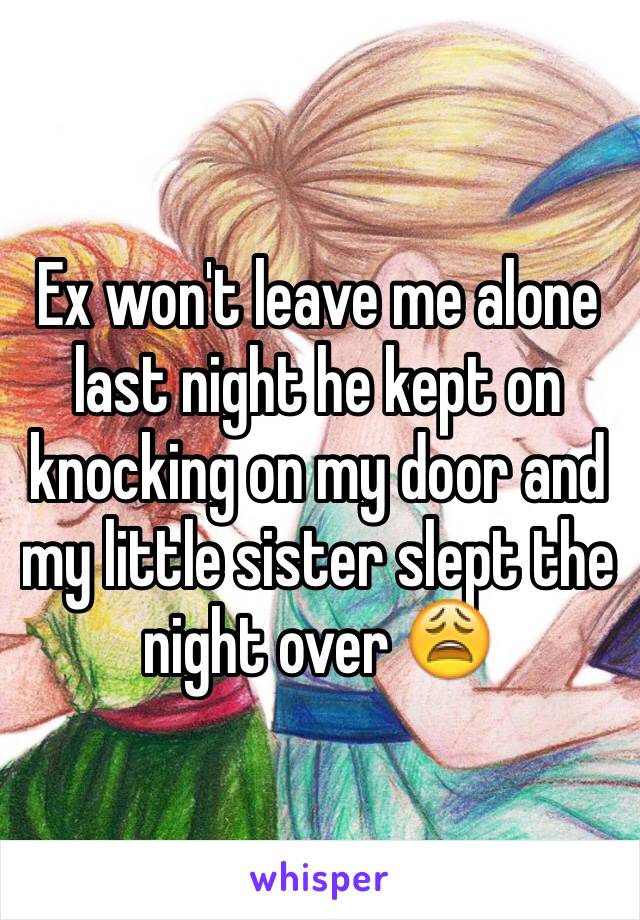 Ex won't leave me alone last night he kept on knocking on my door and my little sister slept the night over 😩