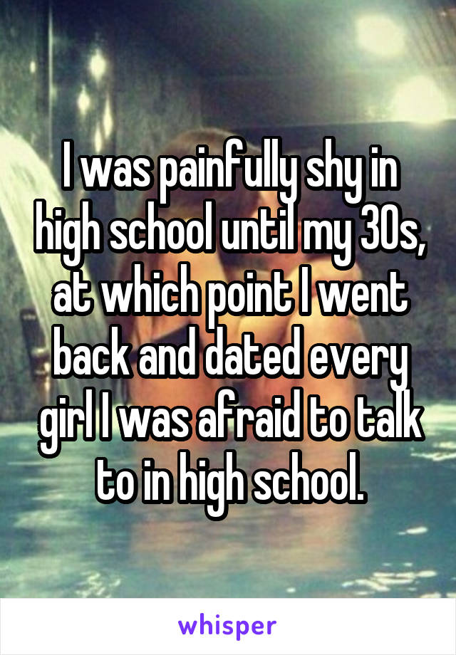 I was painfully shy in high school until my 30s, at which point I went back and dated every girl I was afraid to talk to in high school.