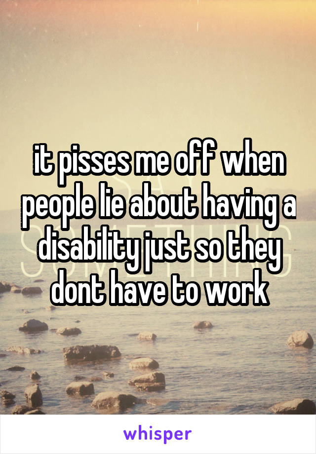 it pisses me off when people lie about having a disability just so they dont have to work