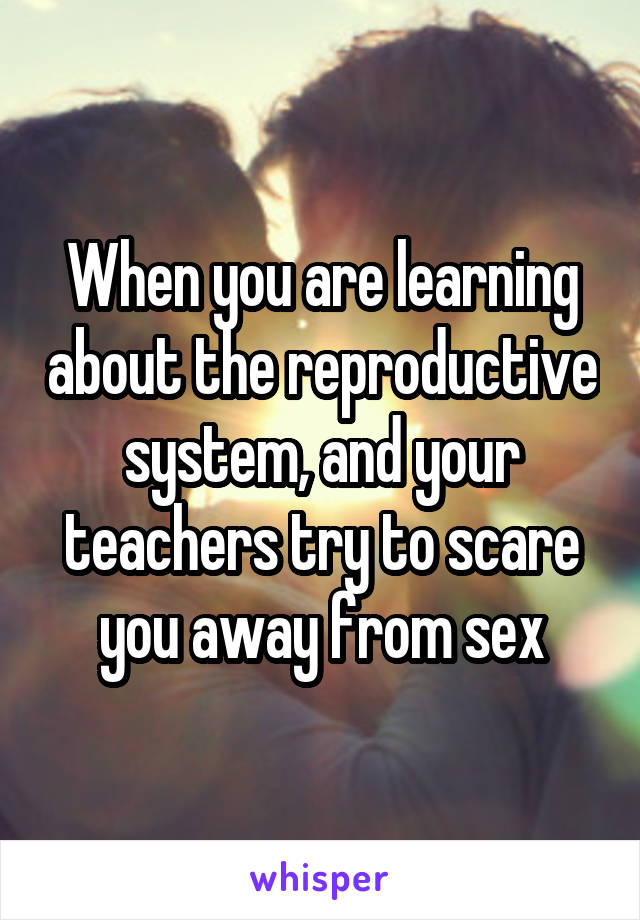 When you are learning about the reproductive system, and your teachers try to scare you away from sex