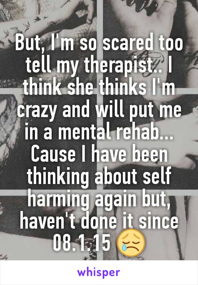 But, I'm so scared too tell my therapist.. I think she thinks I'm crazy and will put me in a mental rehab... Cause I have been thinking about self harming again but, haven't done it since 08.1.15 😢