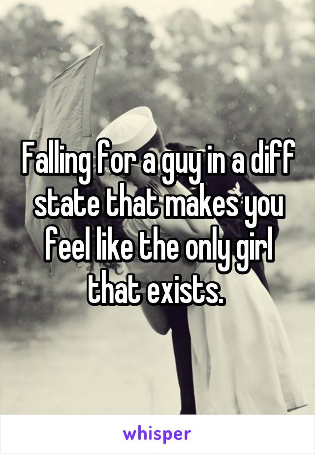 Falling for a guy in a diff state that makes you feel like the only girl that exists. 