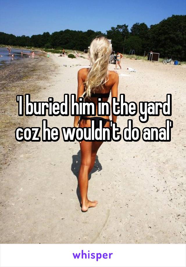 'I buried him in the yard coz he wouldn't do anal'
