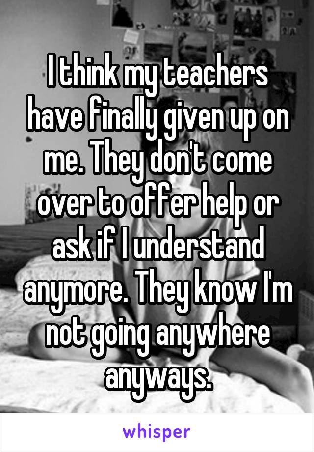 I think my teachers have finally given up on me. They don't come over to offer help or ask if I understand anymore. They know I'm not going anywhere anyways.