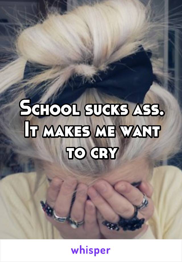 School sucks ass.
It makes me want to cry