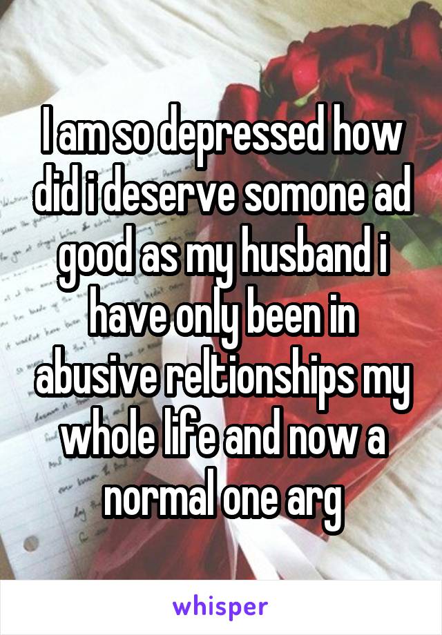 I am so depressed how did i deserve somone ad good as my husband i have only been in abusive reltionships my whole life and now a normal one arg